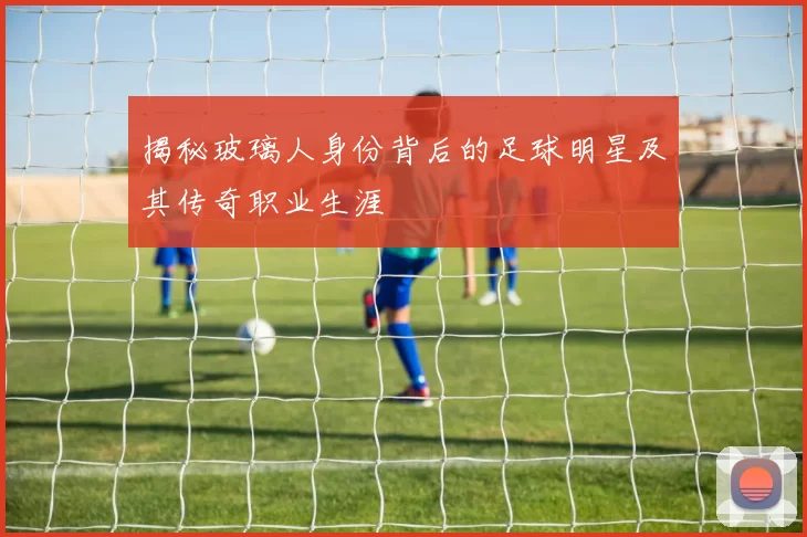 揭秘玻璃人身份背后的足球明星及其传奇职业生涯