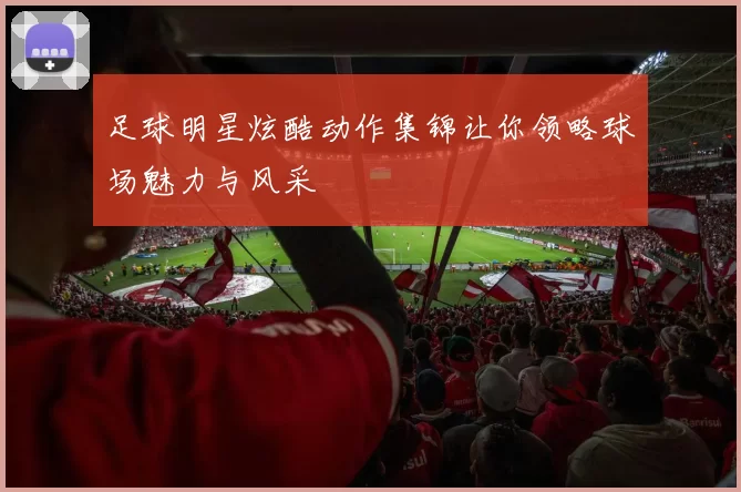 足球明星炫酷动作集锦让你领略球场魅力与风采