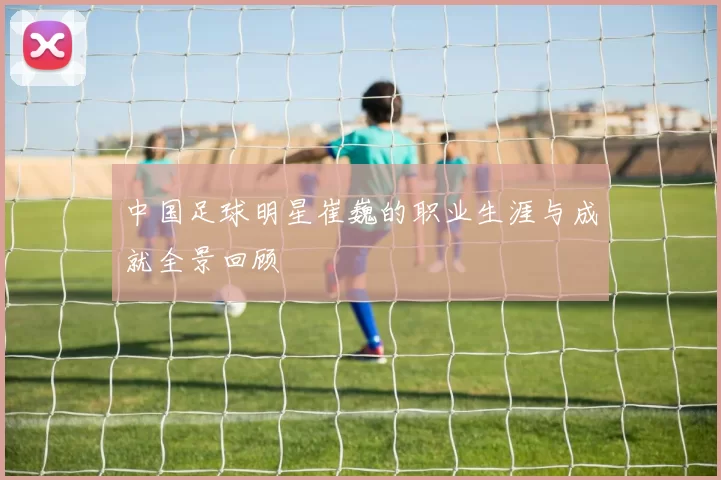中国足球明星崔巍的职业生涯与成就全景回顾