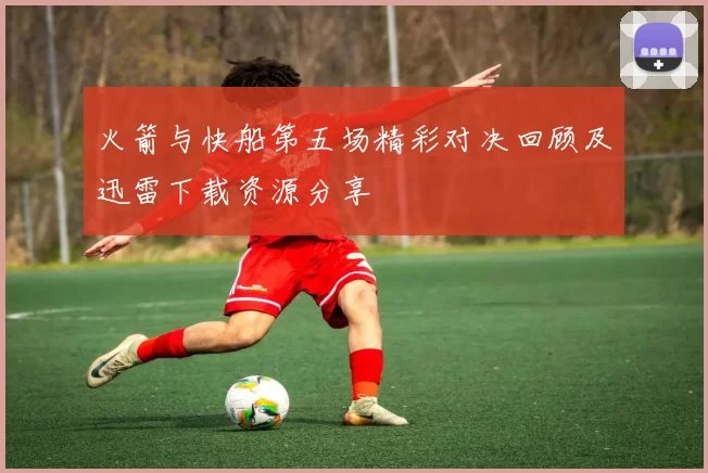 火箭与快船第五场精彩对决回顾及迅雷下载资源分享