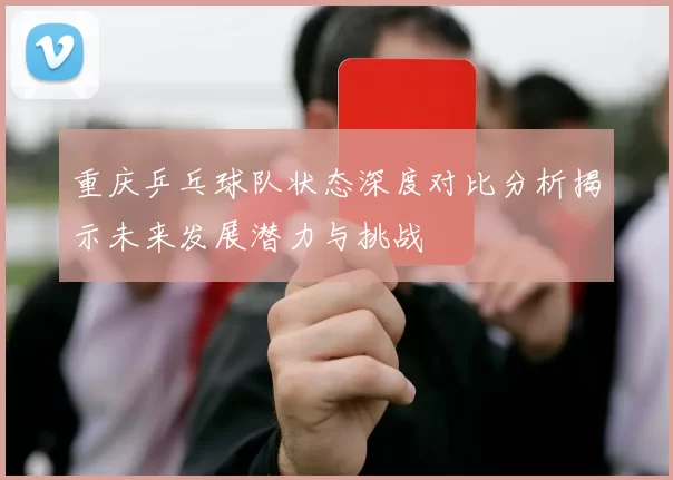 重庆乒乓球队状态深度对比分析揭示未来发展潜力与挑战