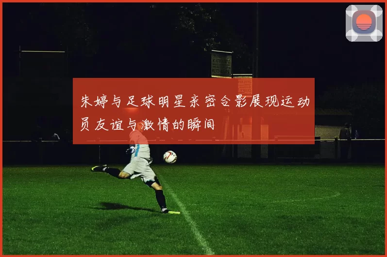 朱婷与足球明星亲密合影展现运动员友谊与激情的瞬间