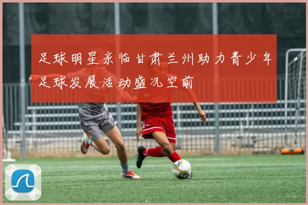 足球明星亲临甘肃兰州助力青少年足球发展活动盛况空前