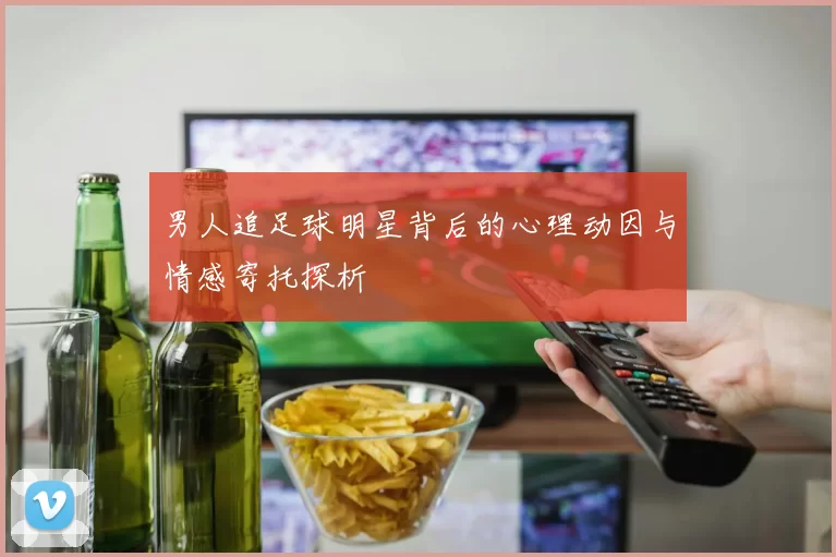男人追足球明星背后的心理动因与情感寄托探析