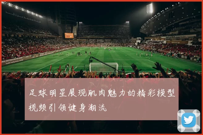 足球明星展现肌肉魅力的精彩模型视频引领健身潮流