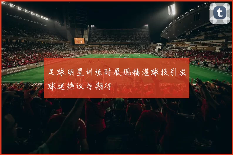 足球明星训练时展现精湛球技引发球迷热议与期待