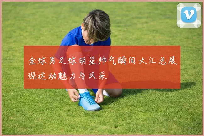 全球男足球明星帅气瞬间大汇总展现运动魅力与风采