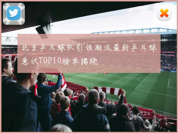 北京乒乓球队引领潮流最新乒乓球意识TOP10榜单揭晓