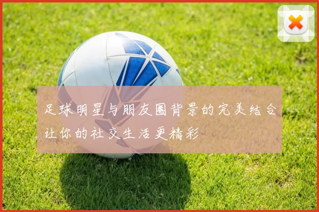 足球明星与朋友圈背景的完美结合让你的社交生活更精彩