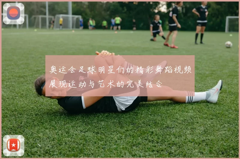 奥运会足球明星们的精彩舞蹈视频展现运动与艺术的完美结合