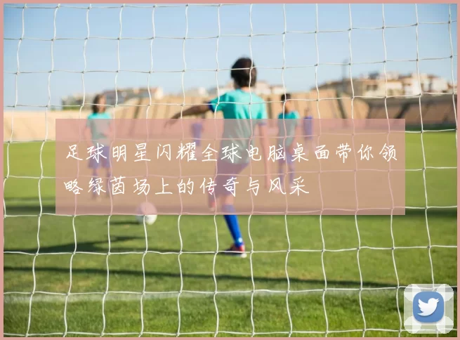 足球明星闪耀全球电脑桌面带你领略绿茵场上的传奇与风采
