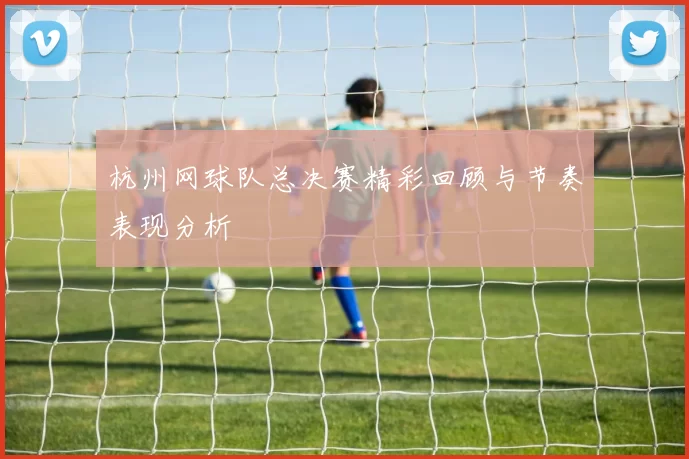 杭州网球队总决赛精彩回顾与节奏表现分析