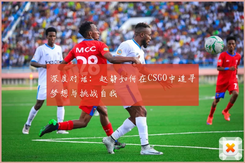 深度对话：赵静如何在CSGO中追寻梦想与挑战自我