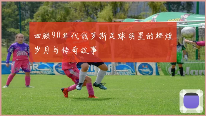 回顾90年代俄罗斯足球明星的辉煌岁月与传奇故事