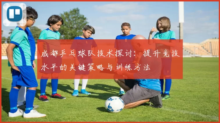 成都乒乓球队技术探讨：提升竞技水平的关键策略与训练方法