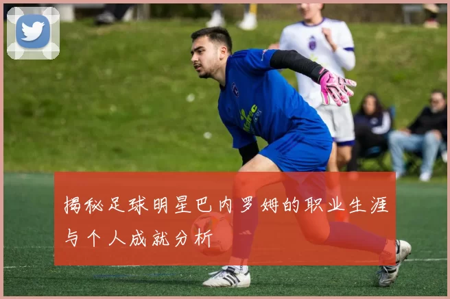 揭秘足球明星巴内罗姆的职业生涯与个人成就分析