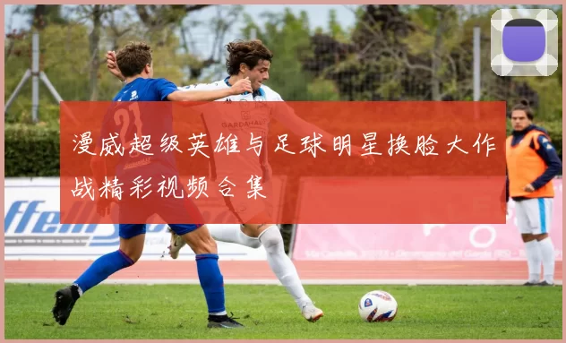 漫威超级英雄与足球明星换脸大作战精彩视频合集